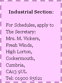 Text Box: Industrial Section:   For Schedules, apply to   The Secretary:     Mrs. M. Vickers,   Fresh Winds,   High Lorton,   Cockermouth,   Cumbria,   CA13 9UL   Tel: 01900 85621
