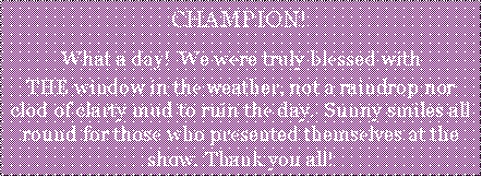 Text Box: CHAMPION!What a day!  We were truly blessed withTHE window in the weather, not a raindrop nor clod of clarty mud to ruin the day.  Sunny smiles all round for those who presented themselves at the show. Thank you all!