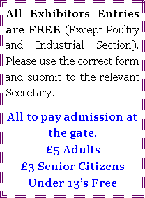 Text Box: All Exhibitors Entries are FREE (Except Poultry and Industrial Section).  Please use the correct form and submit to the relevant Secretary.All to pay admission at the gate.5 Adults3 Senior CitizensUnder 13s Free