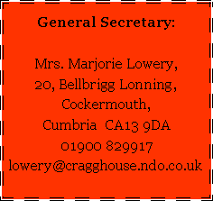 Text Box: General Secretary:Mrs. Marjorie Lowery,20, Bellbrigg Lonning,Cockermouth,Cumbria  CA13 9DA01900 829917lowery@cragghouse.ndo.co.uk   