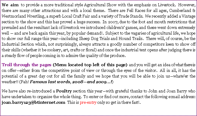 Text Box: We aim to provide a more traditional style Agricultural Show with the emphasis on Livestock.  However, there are many other attractions and with a local theme.  There are Fell Races for all ages, Cumberland & Westmorland Wrestling, a superb Local Craft Fair and a variety of Trade Stands.  We recently added a Vintage  section to the show and this has proved a huge success.  In 2007, due to the foot and mouth restrictions that prevailed and the resultant lack of livestock we introduced children's games, and these went down extremely well  and are back again this year, by popular demand!.  Subject to the vagaries of agricultural life, we hope to show our full range this yearincluding Sheep Dog Trials and Hound Trails.  There will, of course, be the Industrial Section which, not surprisingly, always attracts a goodly number of competitors keen to show off their skills (whether it be cookery, art, crafts or floral) and once the industrial tent opens after judging there is a steady flow of people coming in to admire the quality of the produce.   Troll through the pages (Menu located top left of this page) and you will get an idea of what there is on offereither from the competitive point of view or through the eyes of the visitor.  All in all, it has the potential of a great day out for all the family and we hope that you will be able to join uswhateer the weather!! (Pah! Famous last words, 2008and 2009...!)We have also re-introduced a Poultry section this yearwith grateful thanks to John and Joan Barry who have undertaken to organise the whole thing.  To enter or find out more, contact the following e:mail address:  joan.barry123@btinternet.com  This is pre-entry only so get in there fast!.