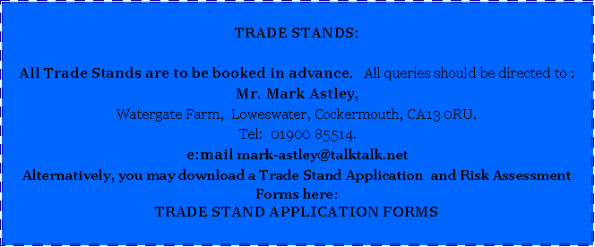 Text Box: TRADE STANDS:All Trade Stands are to be booked in advance.   All queries should be directed to :     Mr. Mark Astley, Watergate Farm,  Loweswater, Cockermouth, CA13 0RU.  Tel:  01900 85514.e:mail mark-astley@talktalk.netAlternatively, you may download a Trade Stand Application  and Risk Assessment Forms here:TRADE STAND APPLICATION FORMS